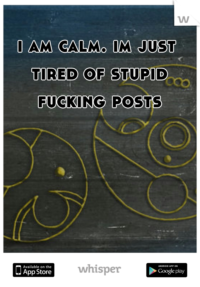 i am calm. im just tired of stupid fucking posts