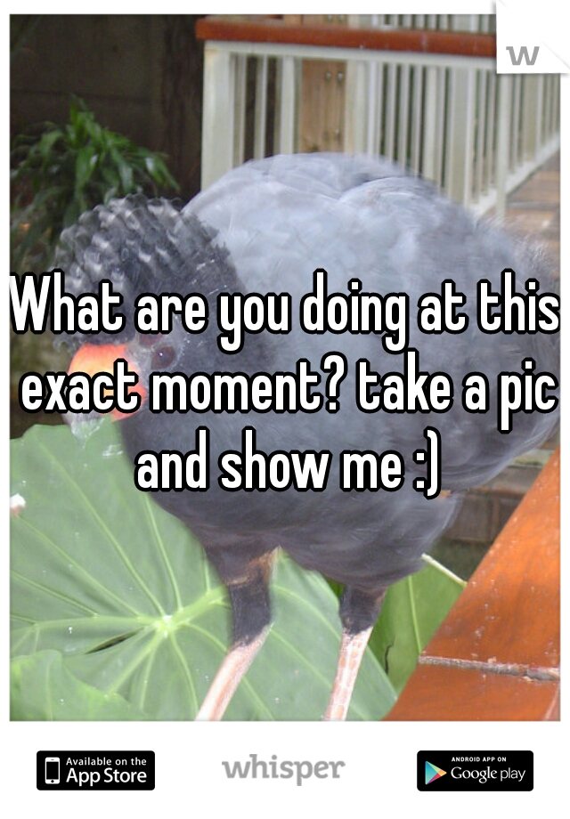 What are you doing at this exact moment? take a pic and show me :)