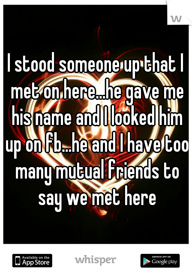 I stood someone up that I met on here...he gave me his name and I looked him up on fb...he and I have too many mutual friends to say we met here