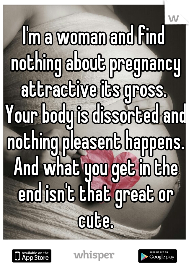 I'm a woman and find nothing about pregnancy attractive its gross.  Your body is dissorted and nothing pleasent happens. And what you get in the end isn't that great or cute.