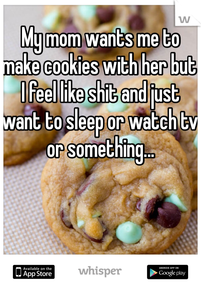 My mom wants me to make cookies with her but I feel like shit and just want to sleep or watch tv or something...