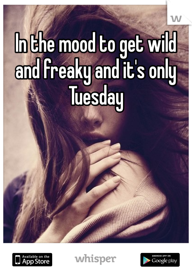 In the mood to get wild and freaky and it's only Tuesday 