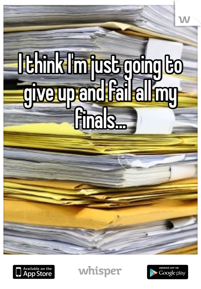 I think I'm just going to give up and fail all my finals... 