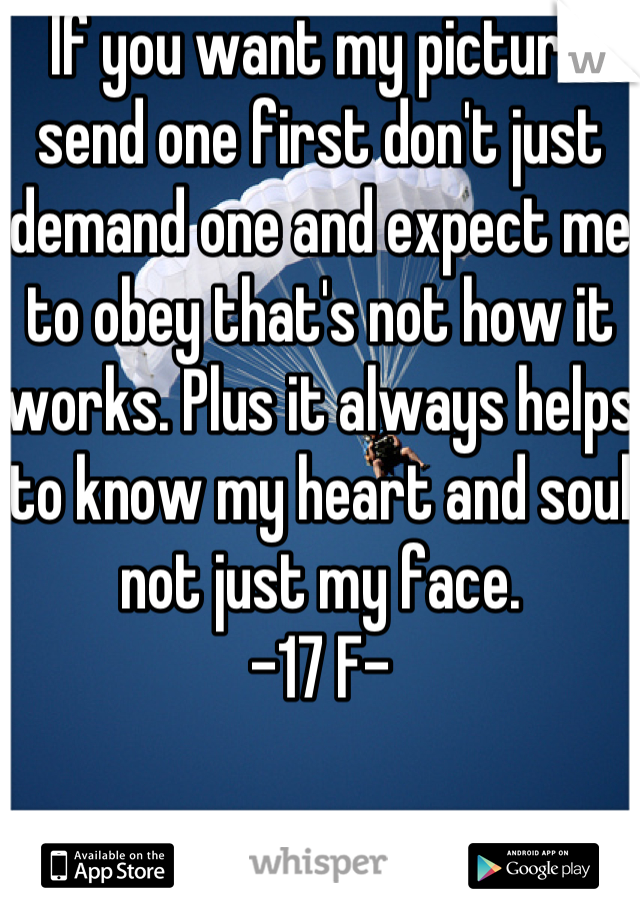 If you want my picture send one first don't just demand one and expect me to obey that's not how it works. Plus it always helps to know my heart and soul not just my face.
-17 F-