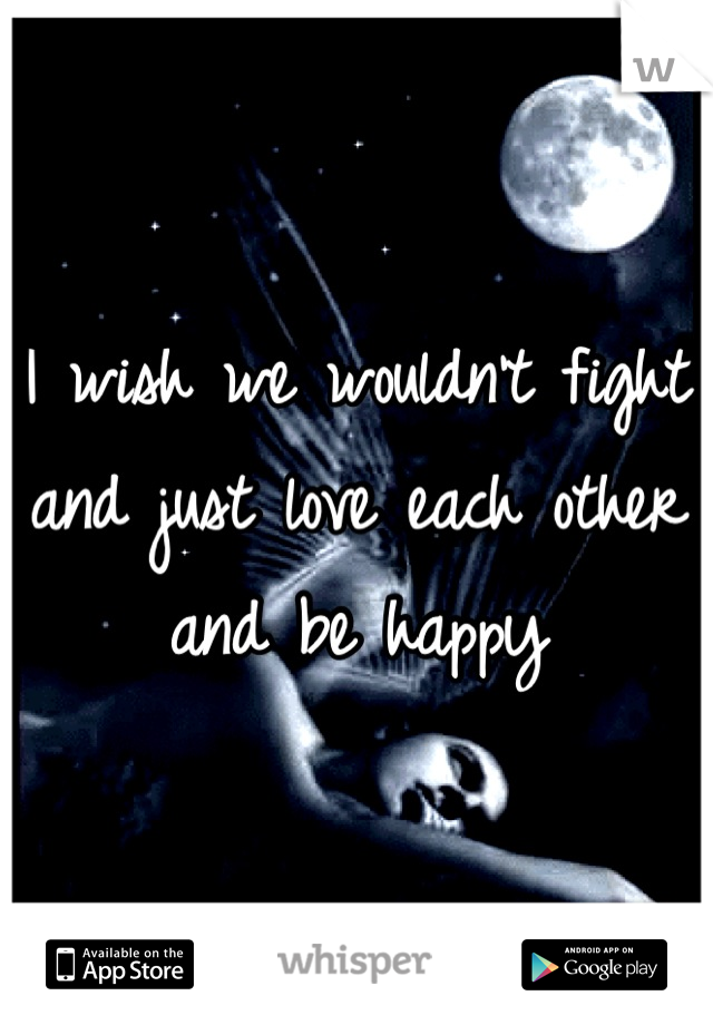 I wish we wouldn't fight and just love each other and be happy