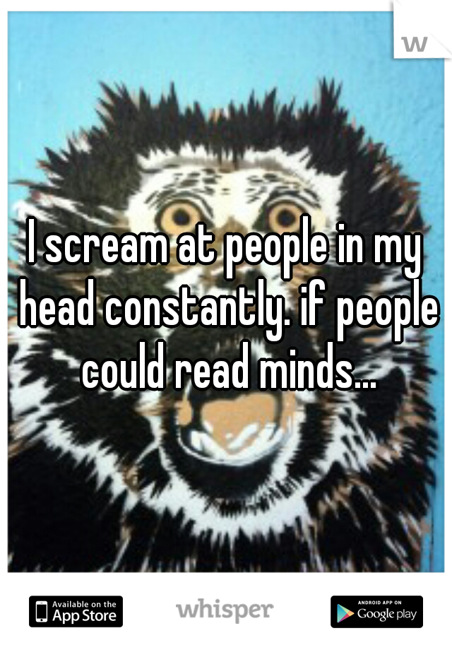 I scream at people in my head constantly. if people could read minds...