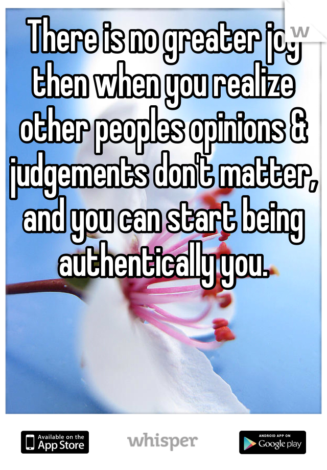 There is no greater joy then when you realize other peoples opinions & judgements don't matter, and you can start being authentically you.