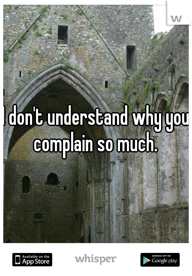 I don't understand why you complain so much. 