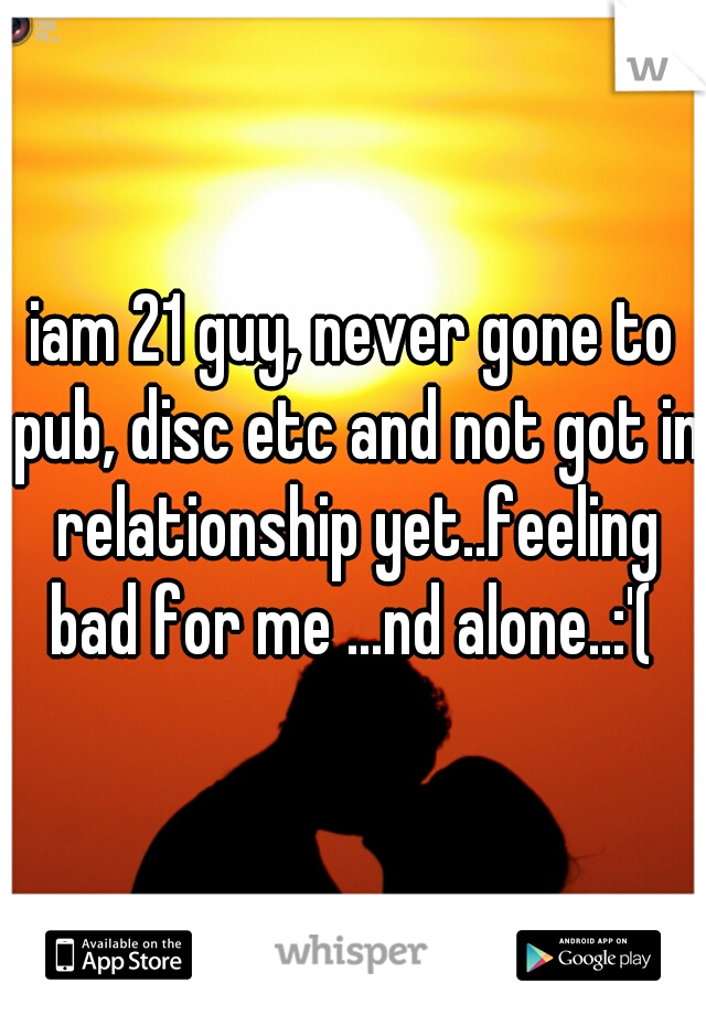 iam 21 guy, never gone to pub, disc etc and not got in relationship yet..feeling bad for me ...nd alone..:'( 