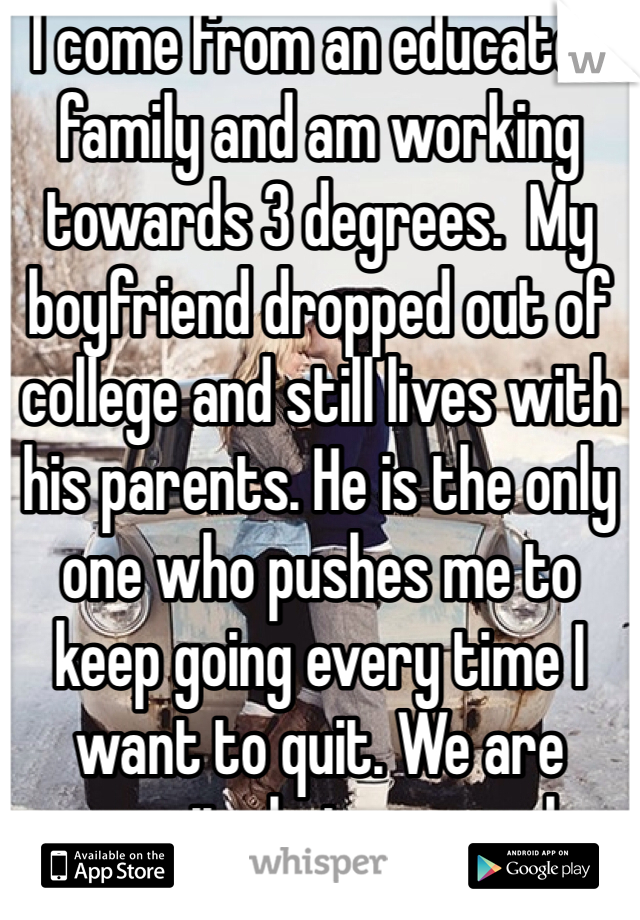 I come from an educated family and am working towards 3 degrees.  My boyfriend dropped out of college and still lives with his parents. He is the only one who pushes me to keep going every time I want to quit. We are opposite but we work. 