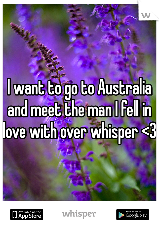 I want to go to Australia and meet the man I fell in love with over whisper <3