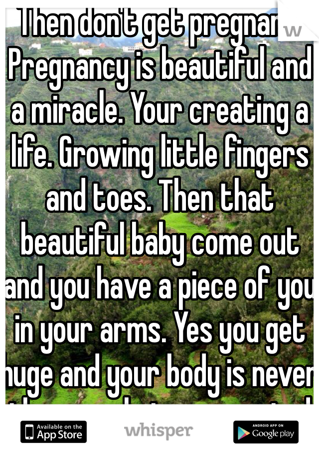 Then don't get pregnant. Pregnancy is beautiful and a miracle. Your creating a life. Growing little fingers and toes. Then that beautiful baby come out and you have a piece of you in your arms. Yes you get huge and your body is never the same but you created something beautiful and perfect. 