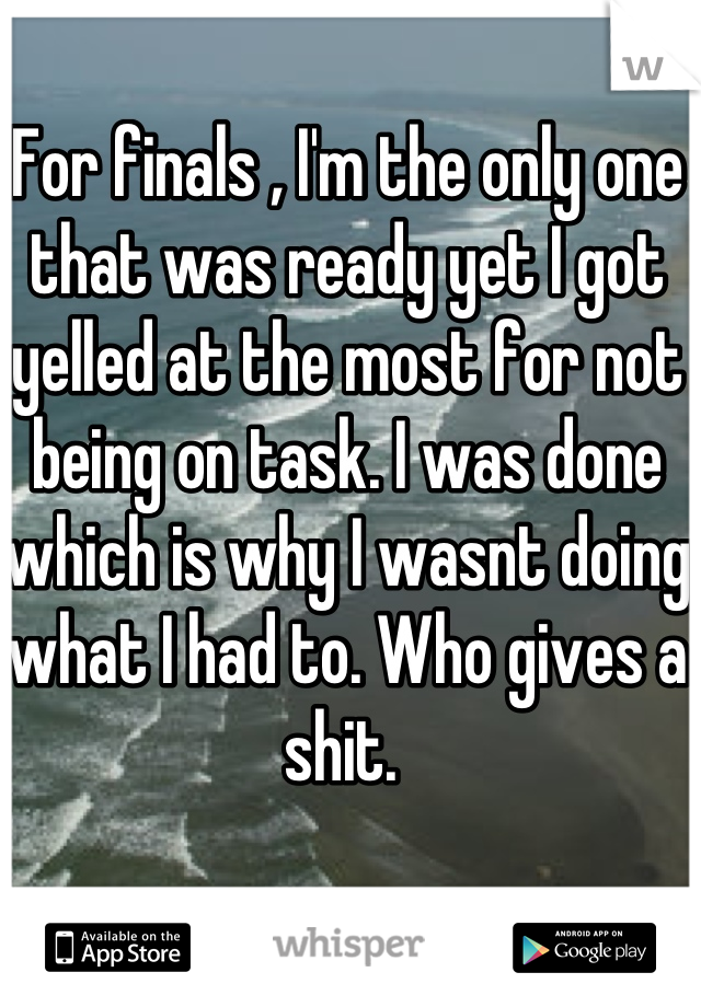 For finals , I'm the only one that was ready yet I got yelled at the most for not being on task. I was done which is why I wasnt doing what I had to. Who gives a shit. 