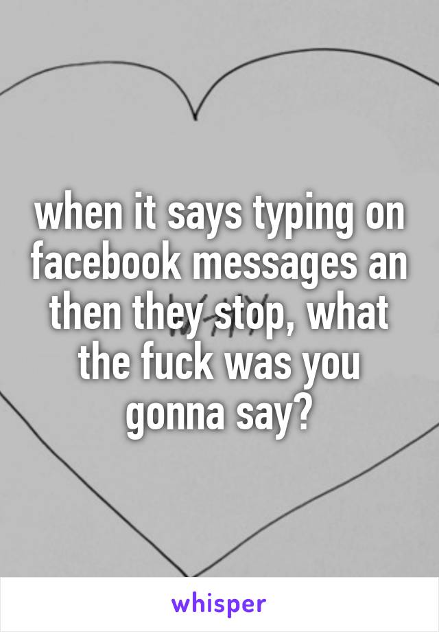 when it says typing on facebook messages an then they stop, what the fuck was you gonna say?