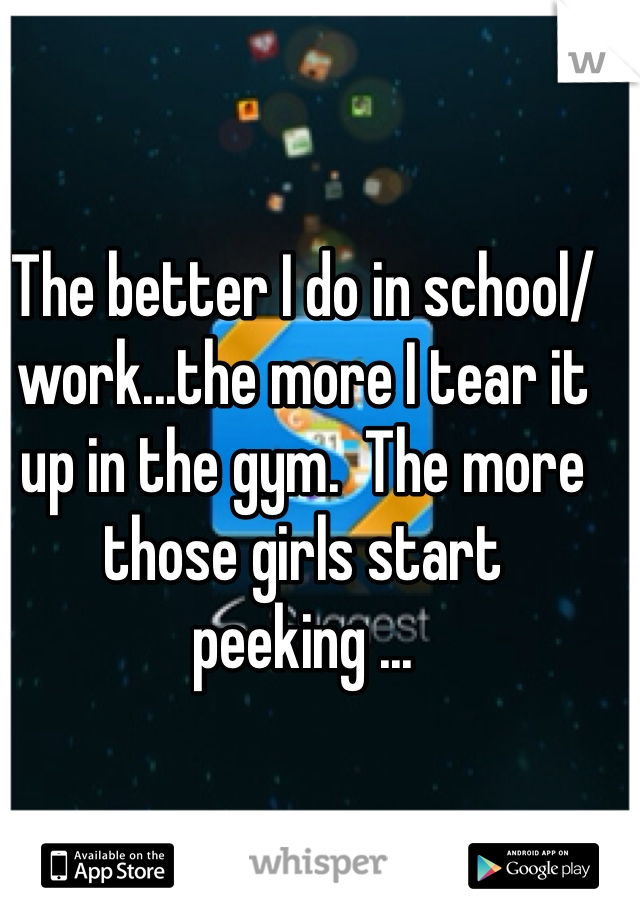 The better I do in school/work...the more I tear it up in the gym.  The more those girls start peeking ...