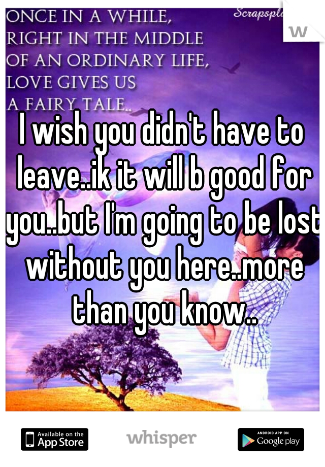 I wish you didn't have to leave..ik it will b good for you..but I'm going to be lost without you here..more than you know..