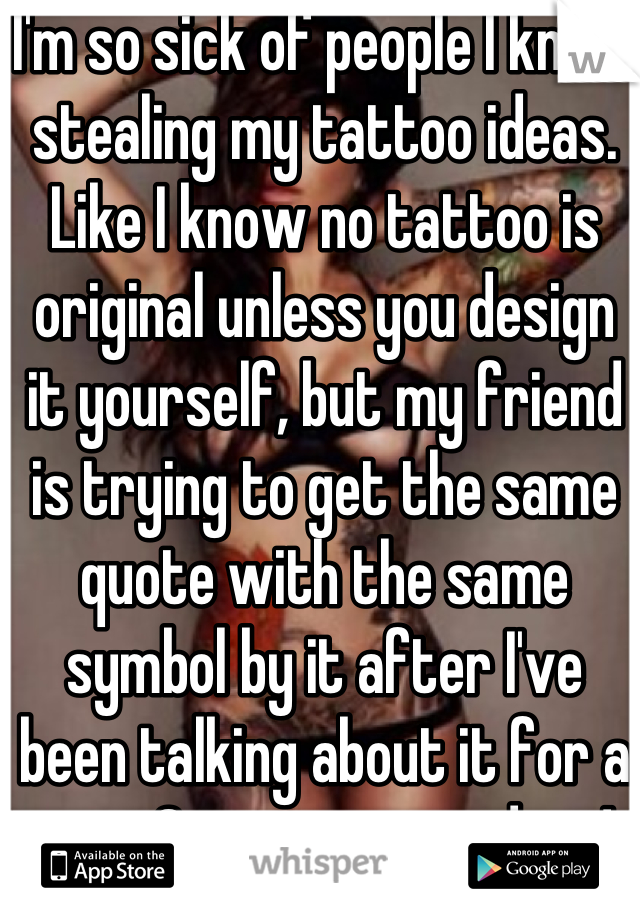 I'm so sick of people I know stealing my tattoo ideas. Like I know no tattoo is original unless you design it yourself, but my friend is trying to get the same quote with the same symbol by it after I've been talking about it for a year. Get your own ideas! 