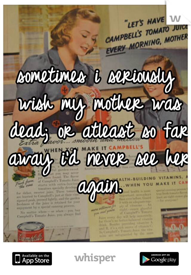 sometimes i seriously wish my mother was dead; or atleast so far away i'd never see her again.