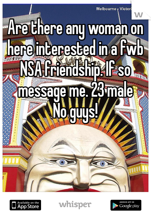 Are there any woman on here interested in a fwb NSA friendship. If so message me. 23 male
No guys!