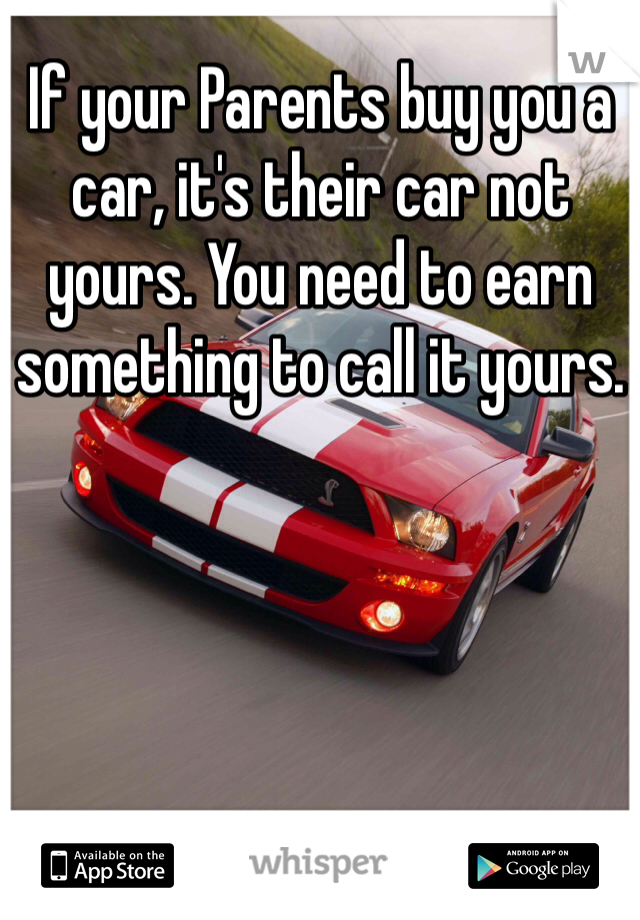 If your Parents buy you a car, it's their car not yours. You need to earn something to call it yours. 