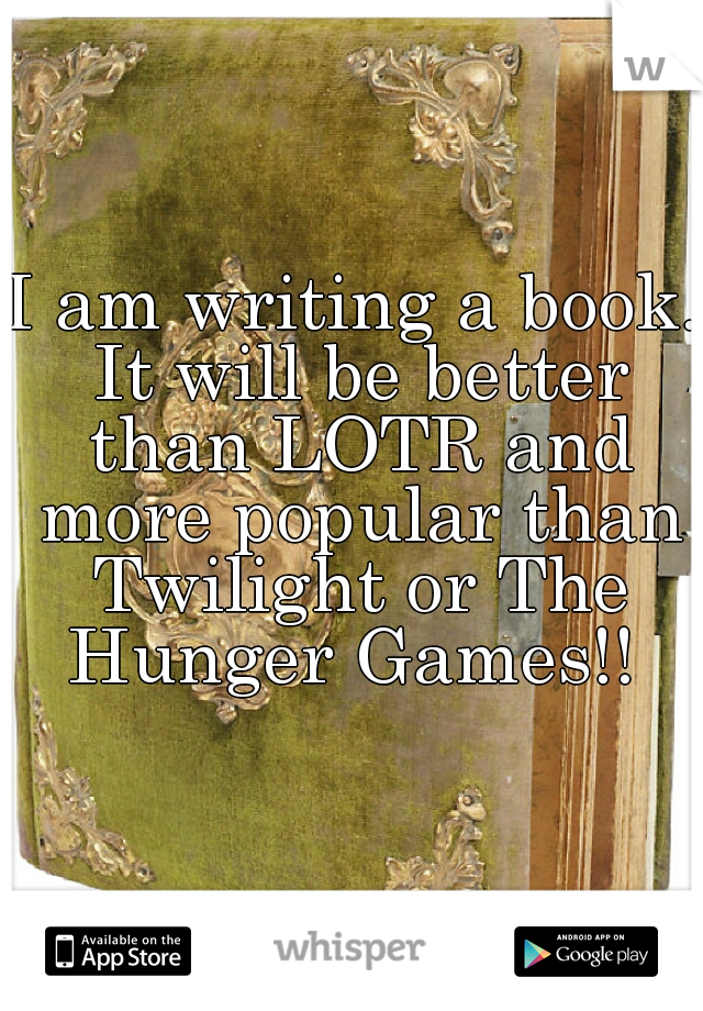 I am writing a book. It will be better than LOTR and more popular than Twilight or The Hunger Games!! 