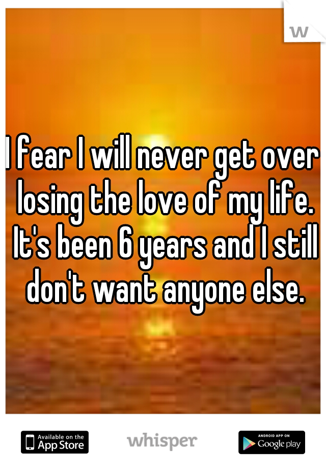 I fear I will never get over losing the love of my life. It's been 6 years and I still don't want anyone else.