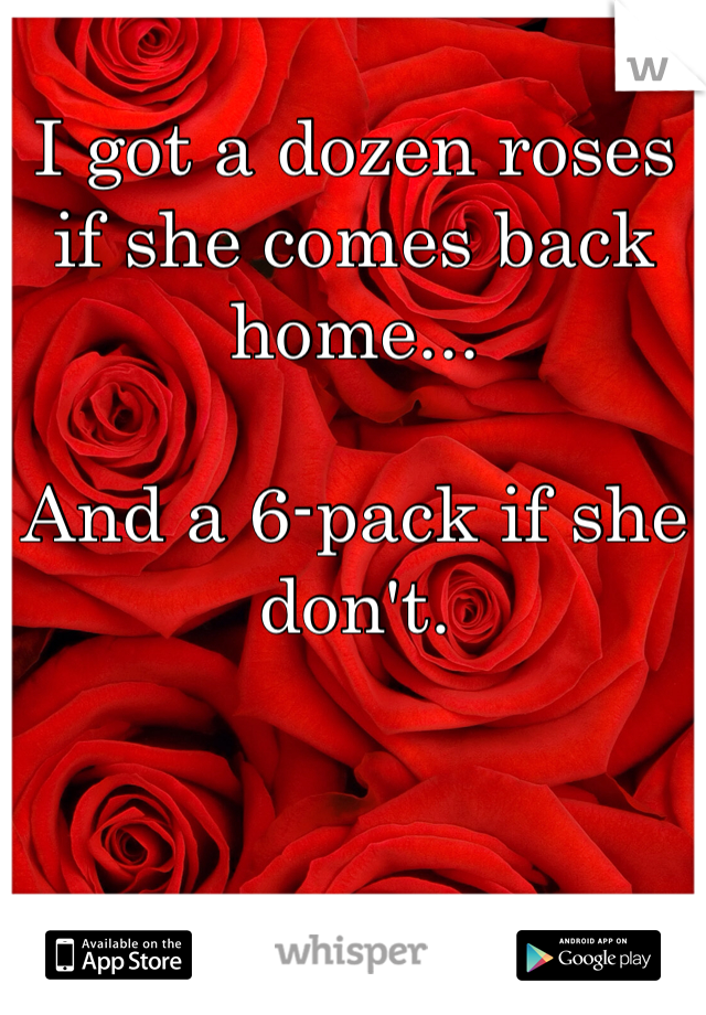 
I got a dozen roses
if she comes back home...

And a 6-pack if she don't. 