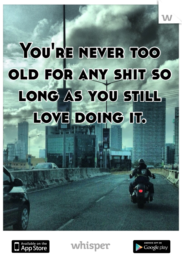 You're never too old for any shit so long as you still love doing it.