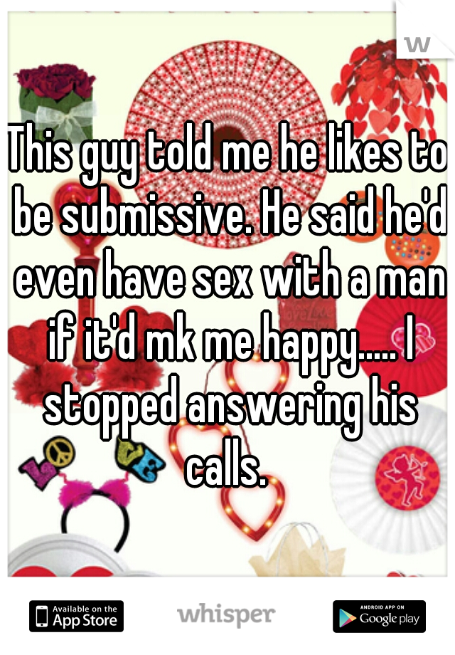 This guy told me he likes to be submissive. He said he'd even have sex with a man if it'd mk me happy..... I stopped answering his calls. 