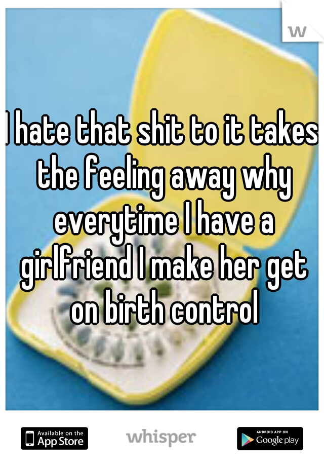 I hate that shit to it takes the feeling away why everytime I have a girlfriend I make her get on birth control