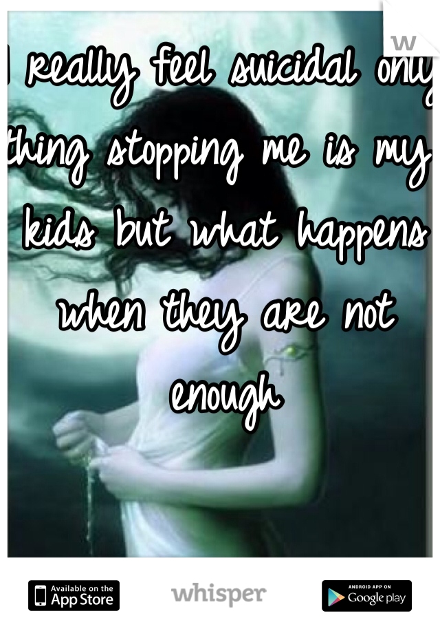 I really feel suicidal only thing stopping me is my kids but what happens when they are not enough 