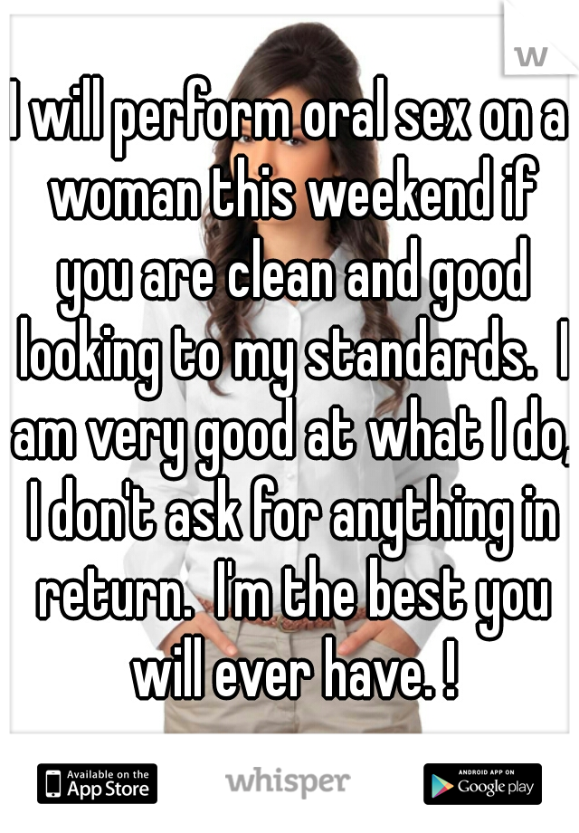 I will perform oral sex on a woman this weekend if you are clean and good looking to my standards.  I am very good at what I do, I don't ask for anything in return.  I'm the best you will ever have. !