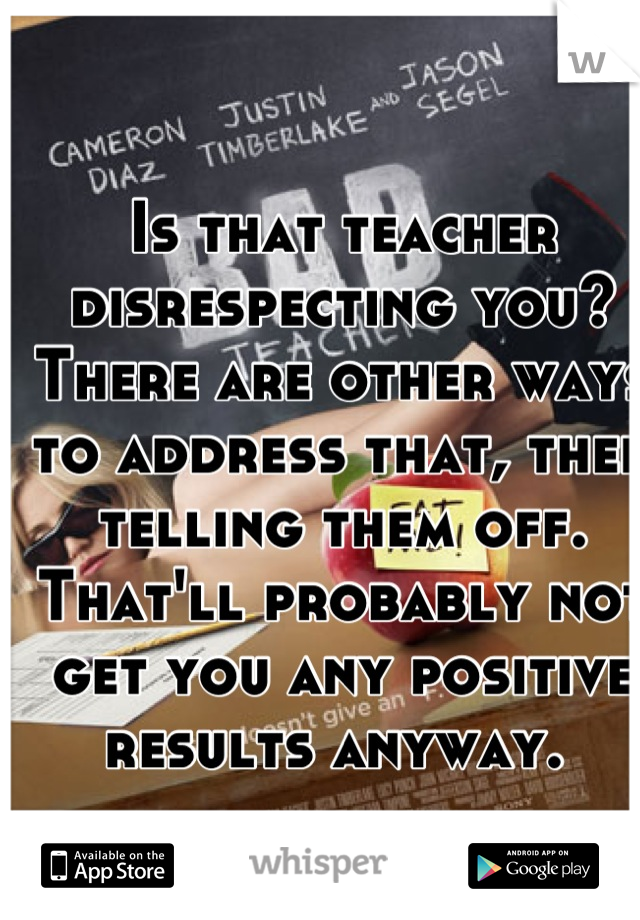 Is that teacher disrespecting you? There are other ways to address that, then telling them off. That'll probably not get you any positive results anyway. 