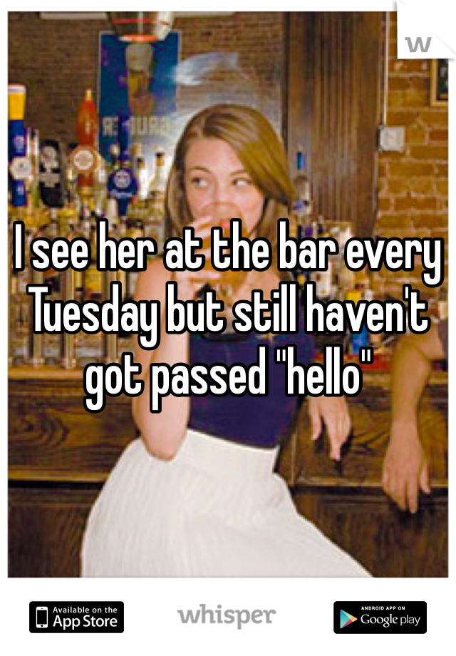 I see her at the bar every Tuesday but still haven't got passed "hello"