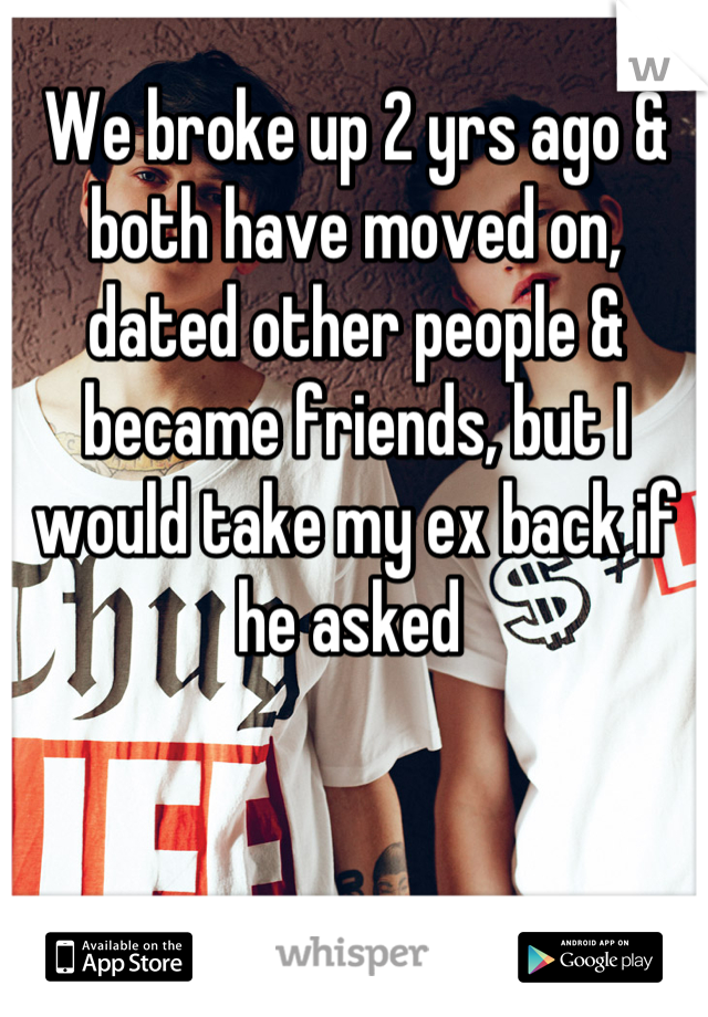 We broke up 2 yrs ago & both have moved on, dated other people & became friends, but I would take my ex back if he asked 