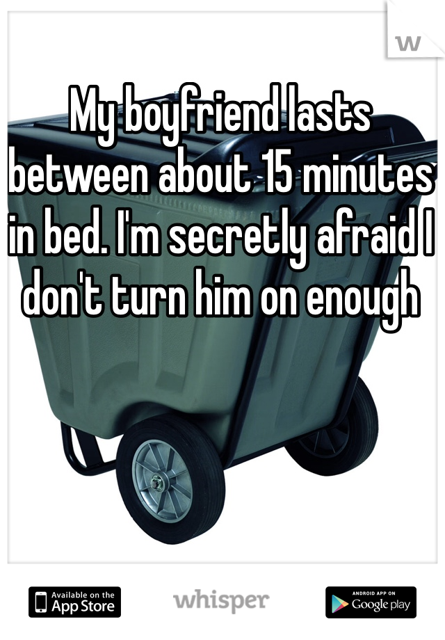 My boyfriend lasts between about 15 minutes in bed. I'm secretly afraid I don't turn him on enough 