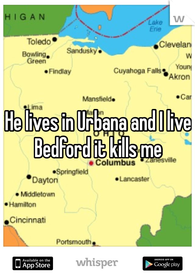 He lives in Urbana and I live Bedford it kills me 