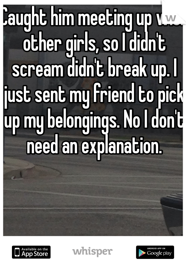 Caught him meeting up with other girls, so I didn't scream didn't break up. I just sent my friend to pick up my belongings. No I don't need an explanation. 