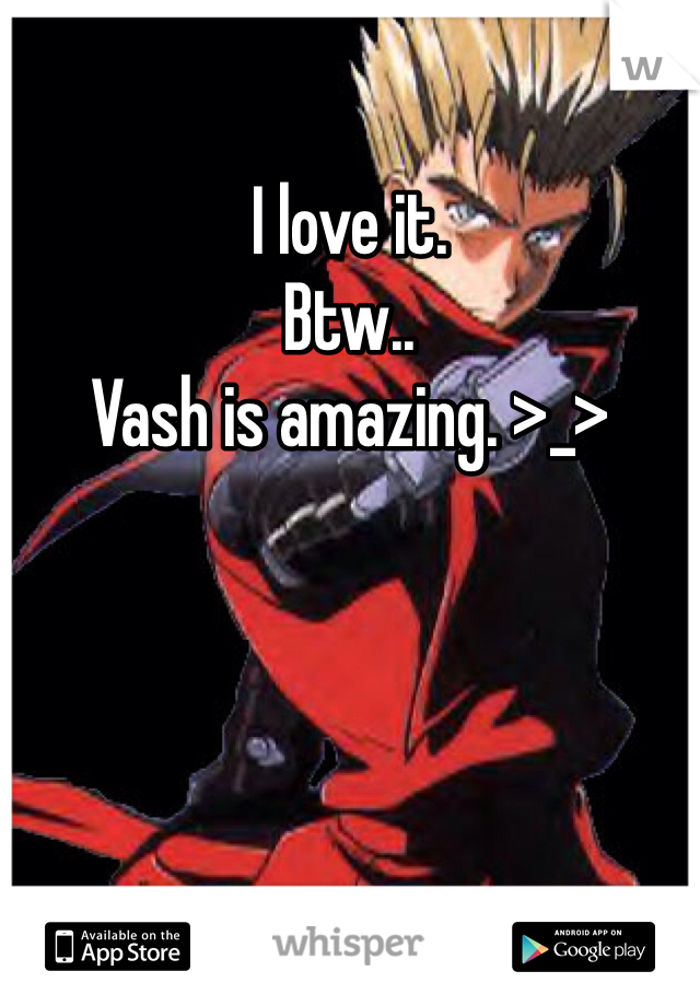 I love it.
Btw..
Vash is amazing. >_>