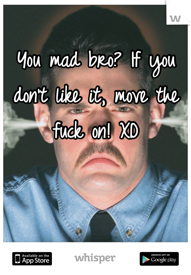 You mad bro? If you don't like it, move the fuck on! XD