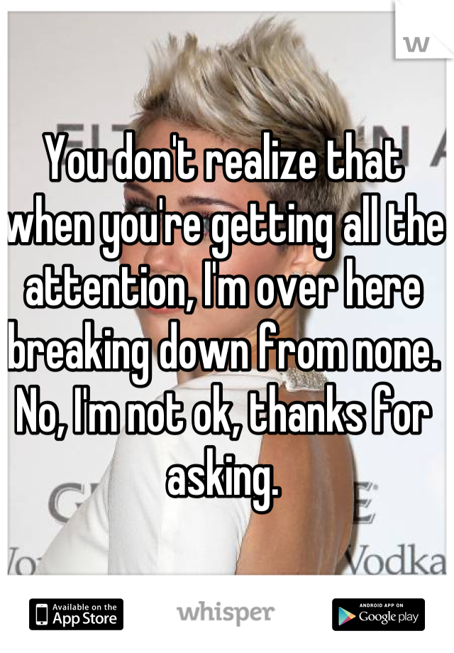 You don't realize that when you're getting all the attention, I'm over here breaking down from none. No, I'm not ok, thanks for asking.