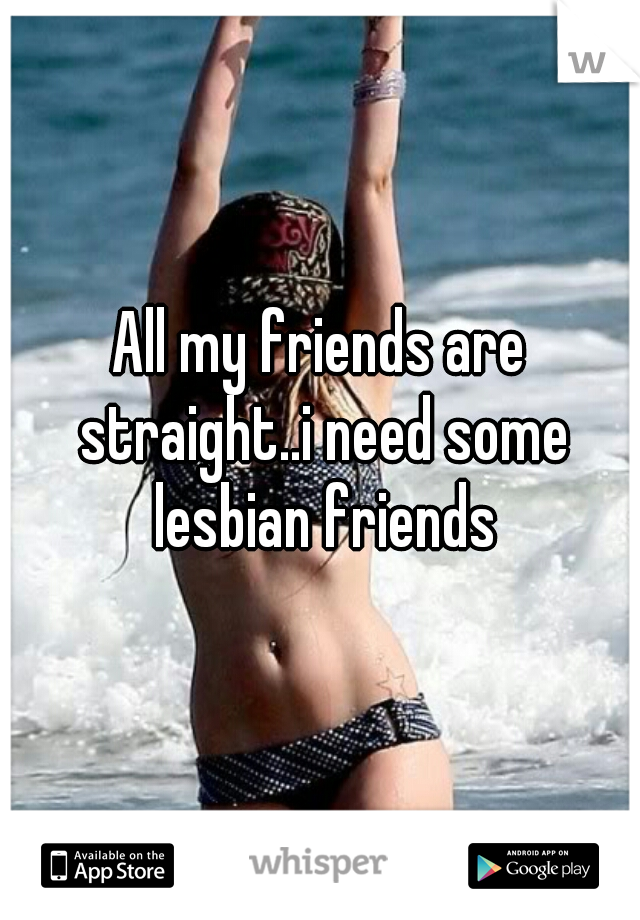 All my friends are straight..i need some lesbian friends