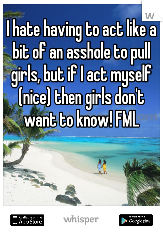 I hate having to act like a bit of an asshole to pull girls, but if I act myself (nice) then girls don't want to know! FML