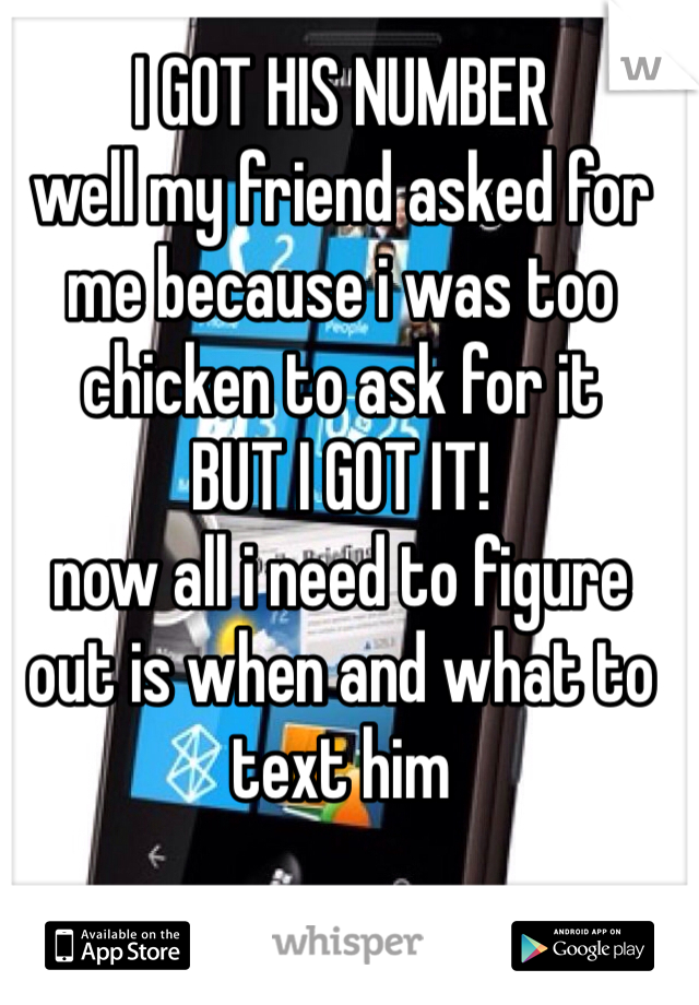 I GOT HIS NUMBER 
well my friend asked for me because i was too chicken to ask for it 
BUT I GOT IT! 
now all i need to figure out is when and what to text him 