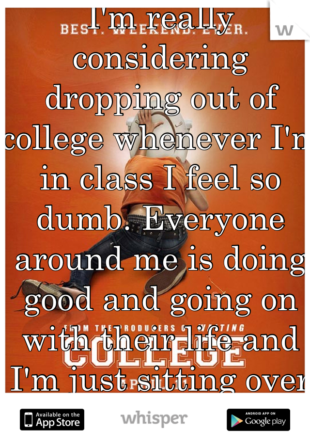 I'm really considering dropping out of college whenever I'm in class I feel so dumb. Everyone around me is doing good and going on with their life and I'm just sitting over here drowning 