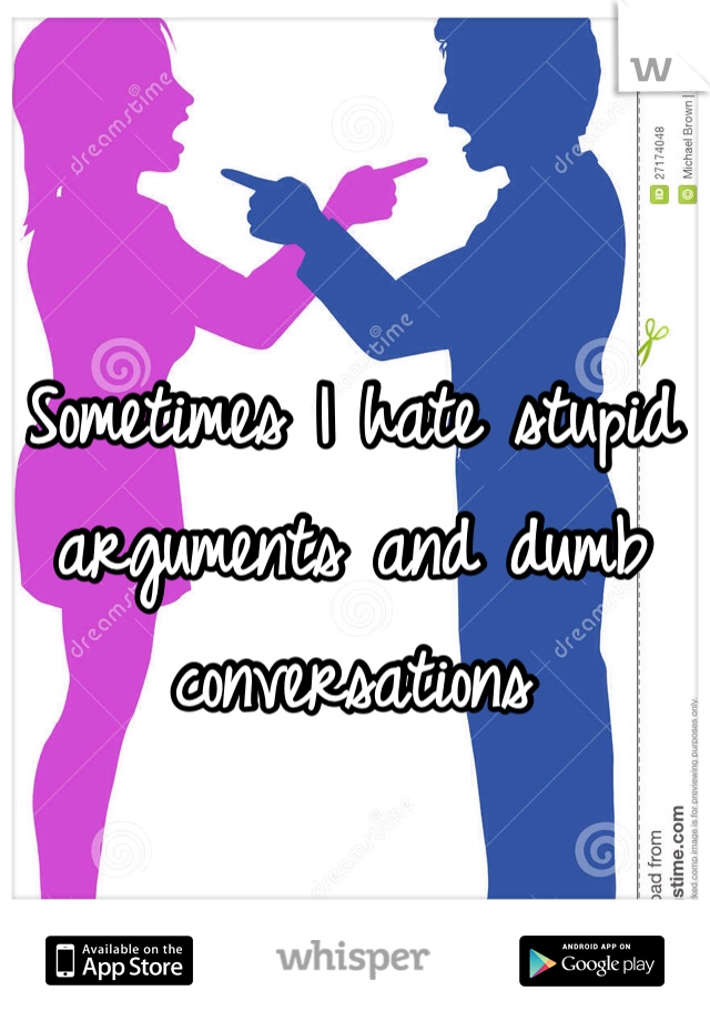 Sometimes I hate stupid arguments and dumb conversations 