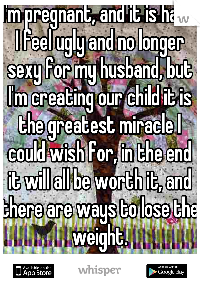 I'm pregnant, and it is hard, I feel ugly and no longer sexy for my husband, but I'm creating our child it is the greatest miracle I could wish for, in the end it will all be worth it, and there are ways to lose the weight.