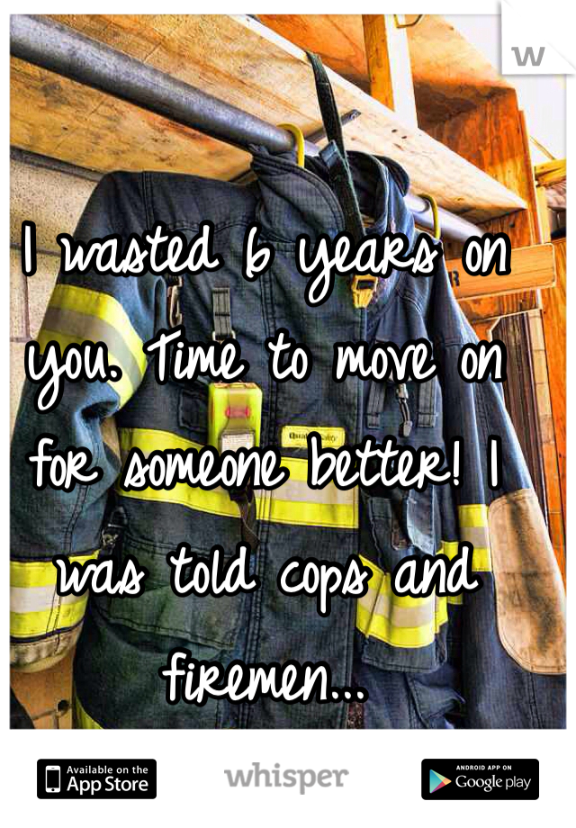 I wasted 6 years on you. Time to move on for someone better! I was told cops and firemen...