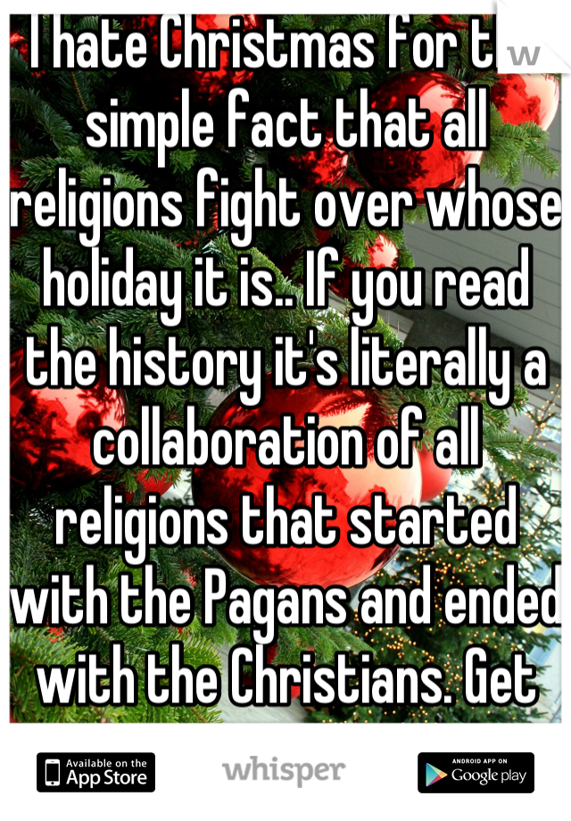 I hate Christmas for the simple fact that all religions fight over whose holiday it is.. If you read the history it's literally a collaboration of all religions that started with the Pagans and ended with the Christians. Get over it.
Happy holidays.