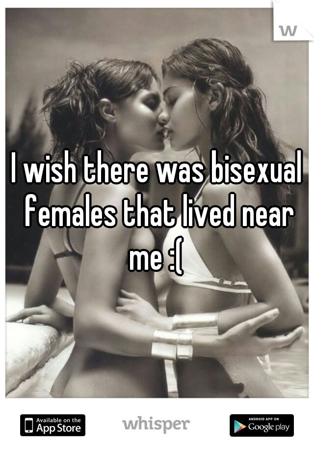 I wish there was bisexual females that lived near me :( 